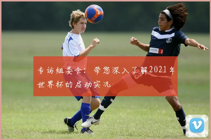 专访组委会：带您深入了解2021年世界杯的启动实况