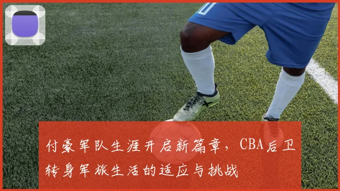 付豪军队生涯开启新篇章，CBA后卫转身军旅生活的适应与挑战