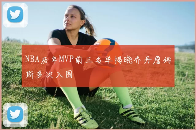 NBA历年MVP前三名单揭晓乔丹詹姆斯多次入围