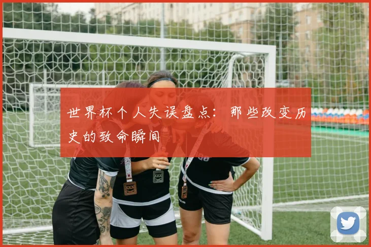 世界杯个人失误盘点：那些改变历史的致命瞬间