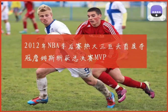 2012年NBA季后赛热火三巨头首度夺冠詹姆斯斩获总决赛MVP