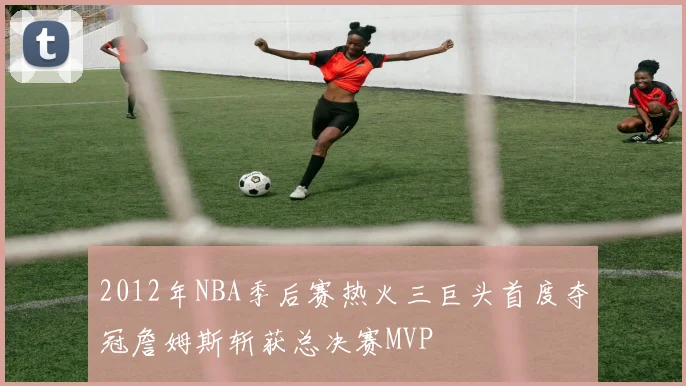 2012年NBA季后赛热火三巨头首度夺冠詹姆斯斩获总决赛MVP
