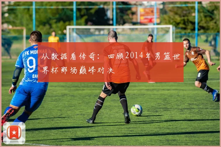 从数据看传奇:回顾2014年男篮世界杯那场巅峰对决