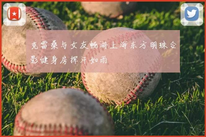 克雷桑与女友畅游上海东方明珠合影健身房挥汗如雨