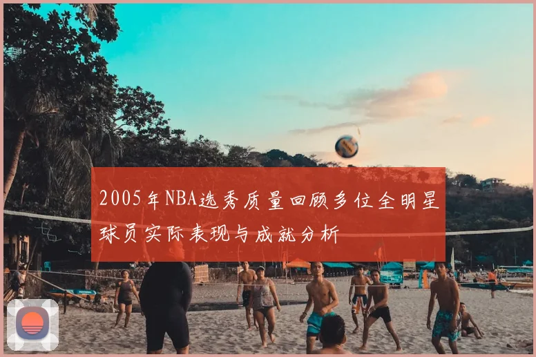 2005年NBA选秀质量回顾多位全明星球员实际表现与成就分析