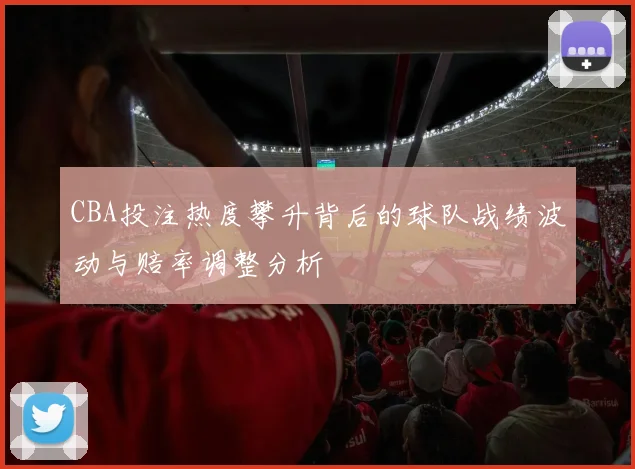 CBA投注热度攀升背后的球队战绩波动与赔率调整分析