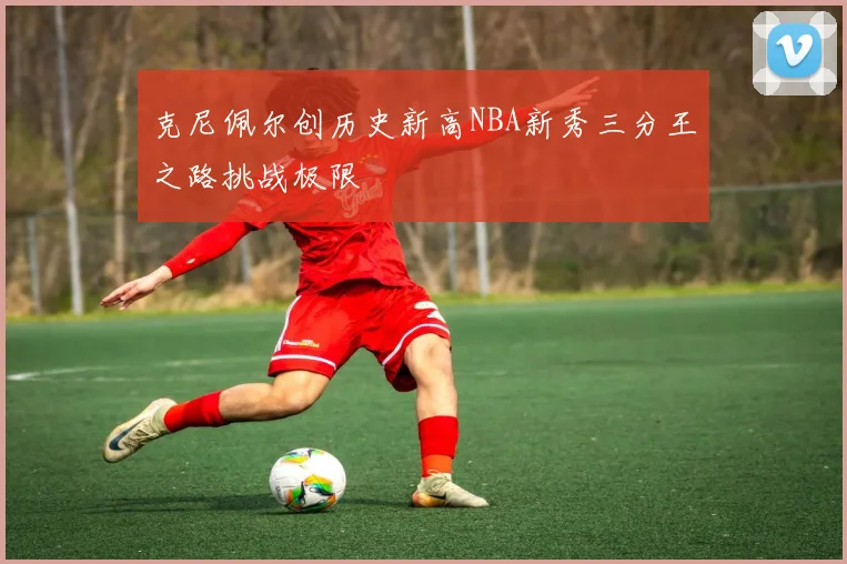 克尼佩尔创历史新高NBA新秀三分王之路挑战极限