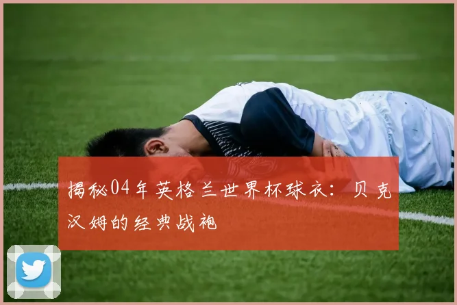 揭秘04年英格兰世界杯球衣：贝克汉姆的经典战袍