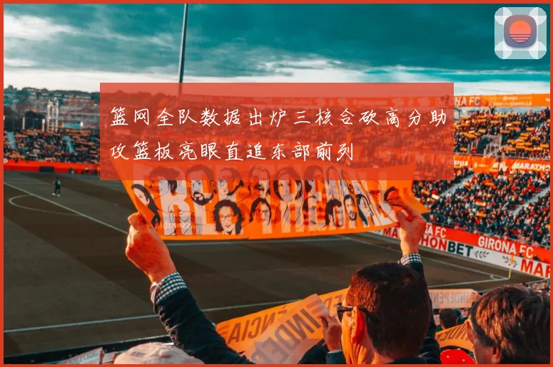 篮网全队数据出炉三核合砍高分助攻篮板亮眼直追东部前列