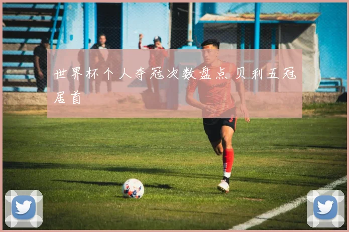 世界杯个人夺冠次数盘点 贝利五冠居首