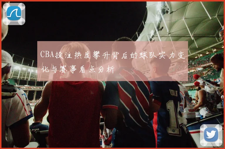 CBA投注热度攀升背后的球队实力变化与赛事看点分析