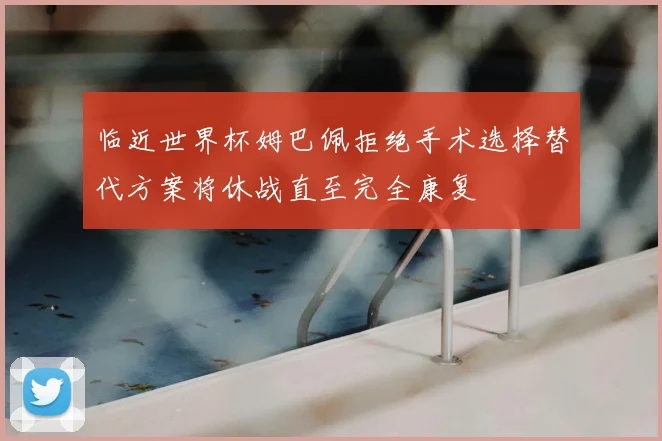 临近世界杯姆巴佩拒绝手术选择替代方案将休战直至完全康复