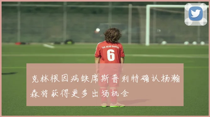 克林根因病缺席斯普利特确认杨瀚森将获得更多出场机会