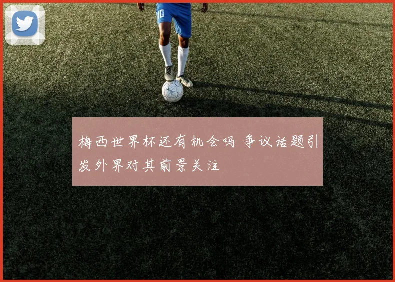 梅西世界杯还有机会吗 争议话题引发外界对其前景关注
