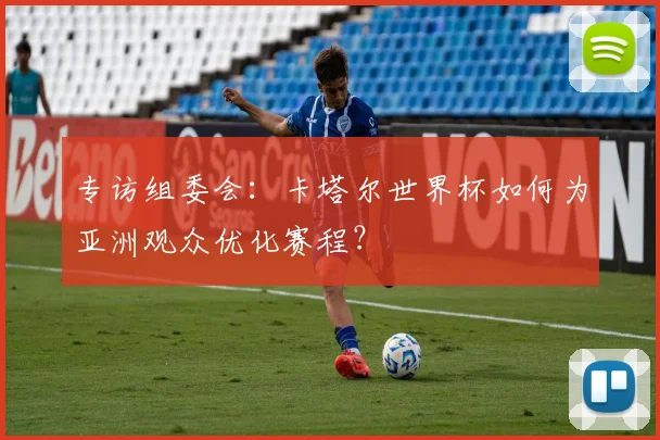 专访组委会：卡塔尔世界杯如何为亚洲观众优化赛程？