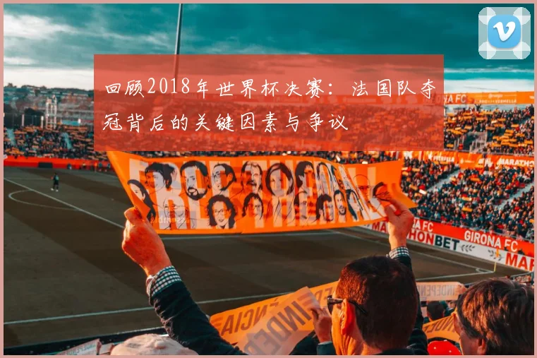 回顾2018年世界杯决赛：法国队夺冠背后的关键因素与争议