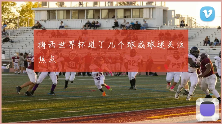 梅西世界杯进了几个球成球迷关注焦点