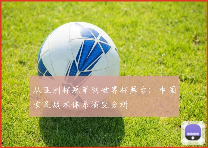 从亚洲杯冠军到世界杯舞台:中国女足战术体系演变分析