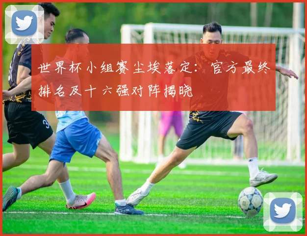 世界杯小组赛尘埃落定：官方最终排名及十六强对阵揭晓