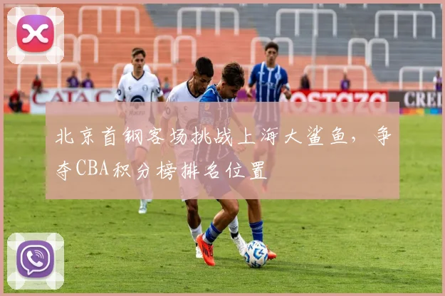 北京首钢客场挑战上海大鲨鱼，争夺CBA积分榜排名位置