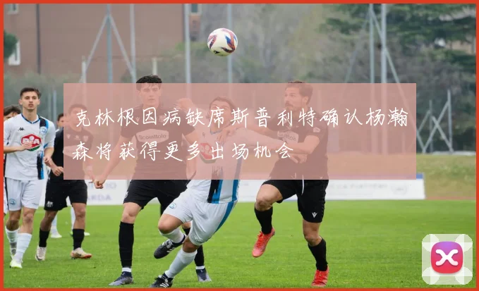 克林根因病缺席斯普利特确认杨瀚森将获得更多出场机会