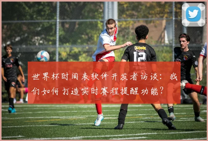 世界杯时间表软件开发者访谈：我们如何打造实时赛程提醒功能？