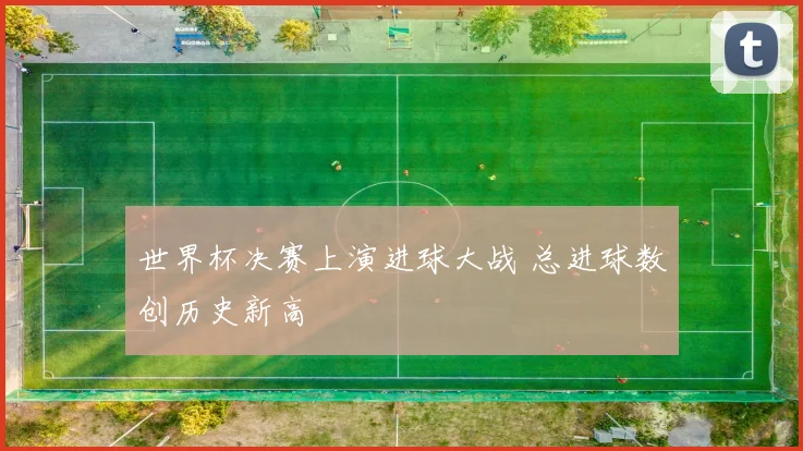 世界杯决赛上演进球大战 总进球数创历史新高