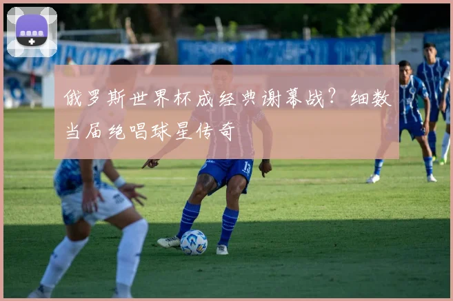 俄罗斯世界杯成经典谢幕战？细数当届绝唱球星传奇