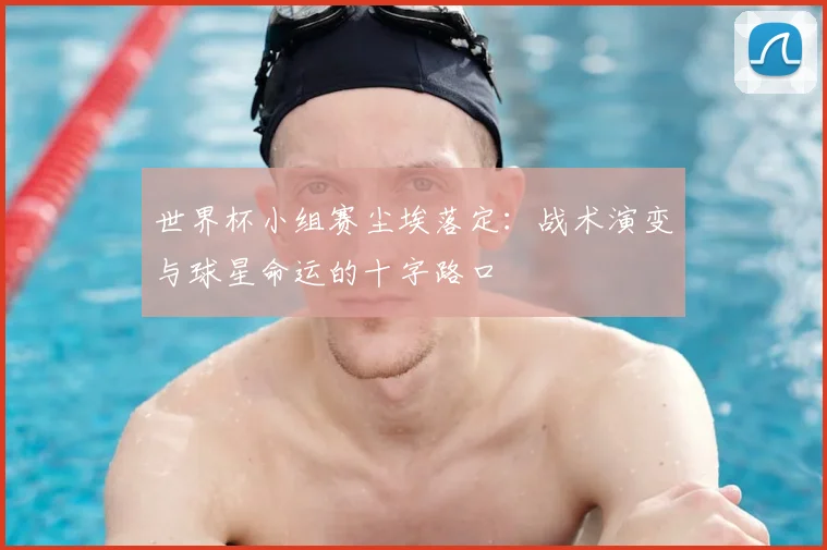 世界杯小组赛尘埃落定：战术演变与球星命运的十字路口