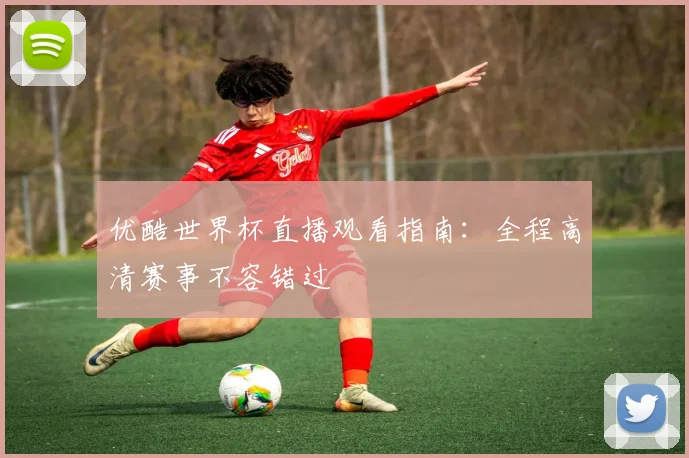 优酷世界杯直播观看指南：全程高清赛事不容错过