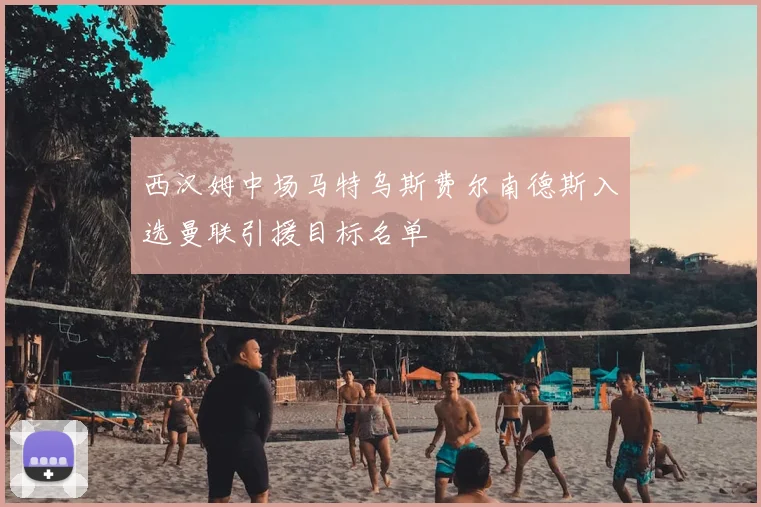 西汉姆中场马特乌斯费尔南德斯入选曼联引援目标名单