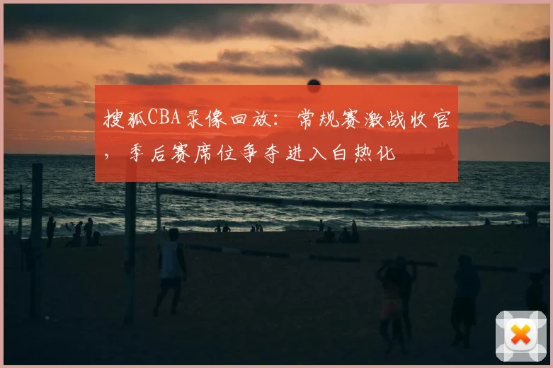搜狐CBA录像回放：常规赛激战收官，季后赛席位争夺进入白热化