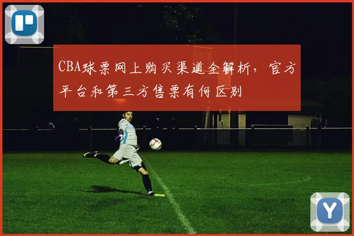 CBA球票网上购买渠道全解析，官方平台和第三方售票有何区别