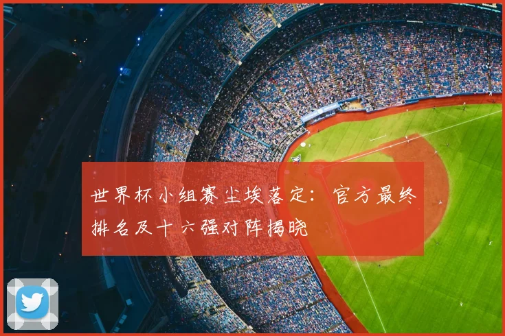 世界杯小组赛尘埃落定：官方最终排名及十六强对阵揭晓