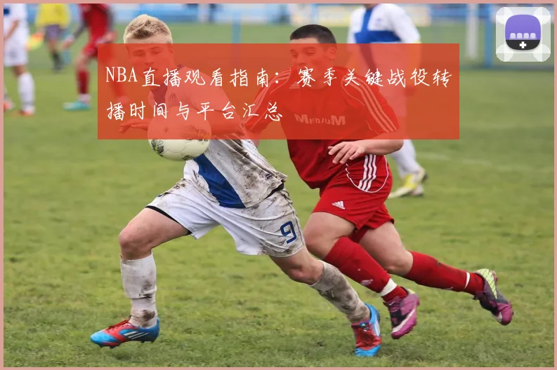 NBA直播观看指南:赛季关键战役转播时间与平台汇总