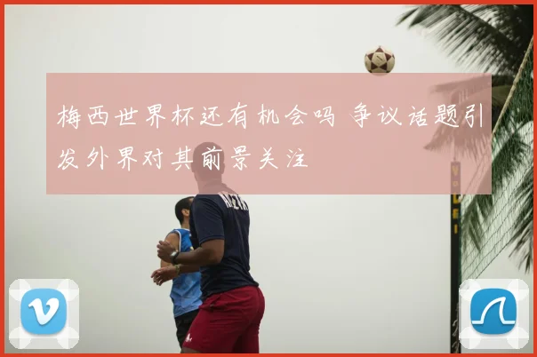 梅西世界杯还有机会吗 争议话题引发外界对其前景关注