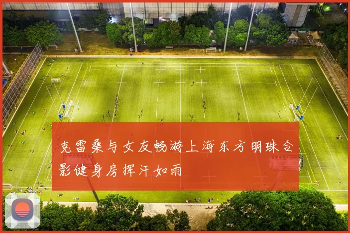 克雷桑与女友畅游上海东方明珠合影健身房挥汗如雨