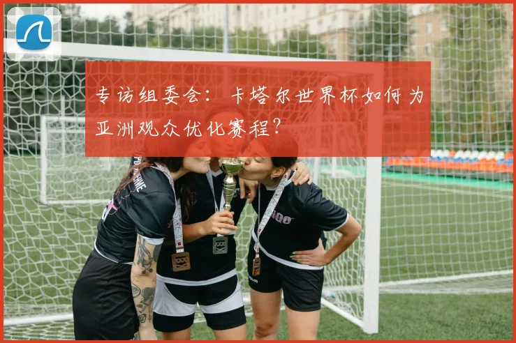 专访组委会：卡塔尔世界杯如何为亚洲观众优化赛程？