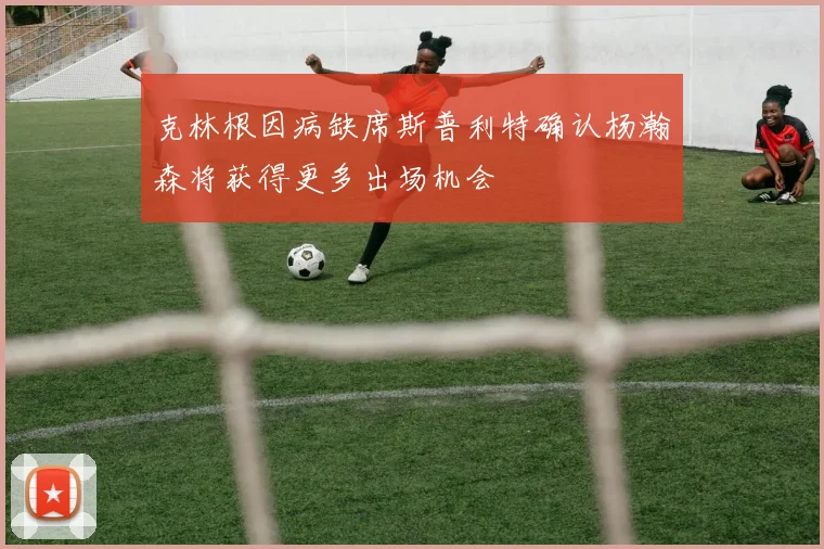 克林根因病缺席斯普利特确认杨瀚森将获得更多出场机会