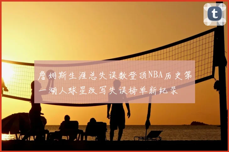 詹姆斯生涯总失误数登顶NBA历史第一湖人球星改写失误榜单新纪录