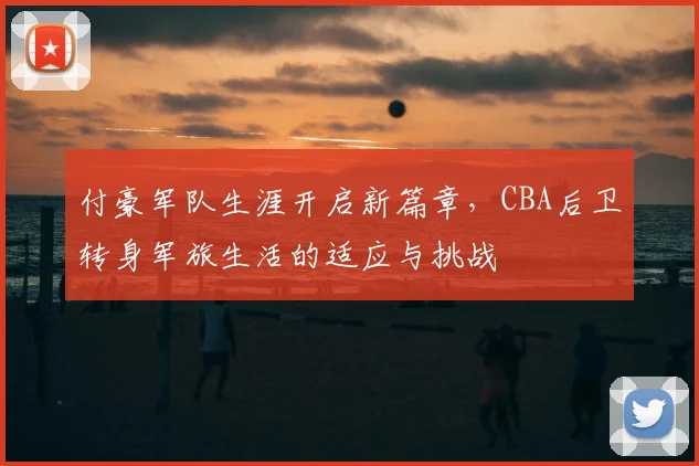 付豪军队生涯开启新篇章,CBA后卫转身军旅生活的适应与挑战