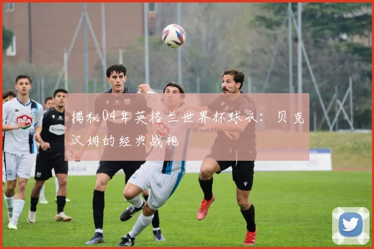 揭秘04年英格兰世界杯球衣：贝克汉姆的经典战袍