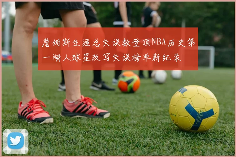 詹姆斯生涯总失误数登顶NBA历史第一湖人球星改写失误榜单新纪录